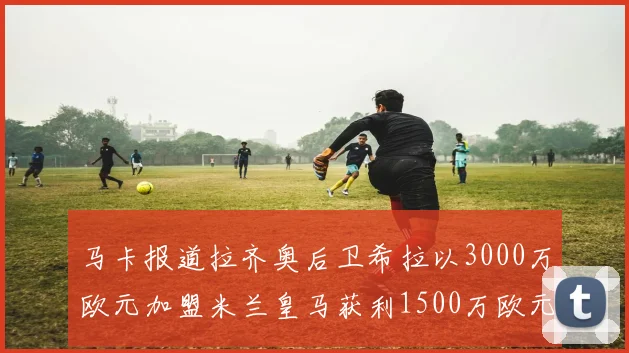 马卡报道拉齐奥后卫希拉以3000万欧元加盟米兰皇马获利1500万欧元