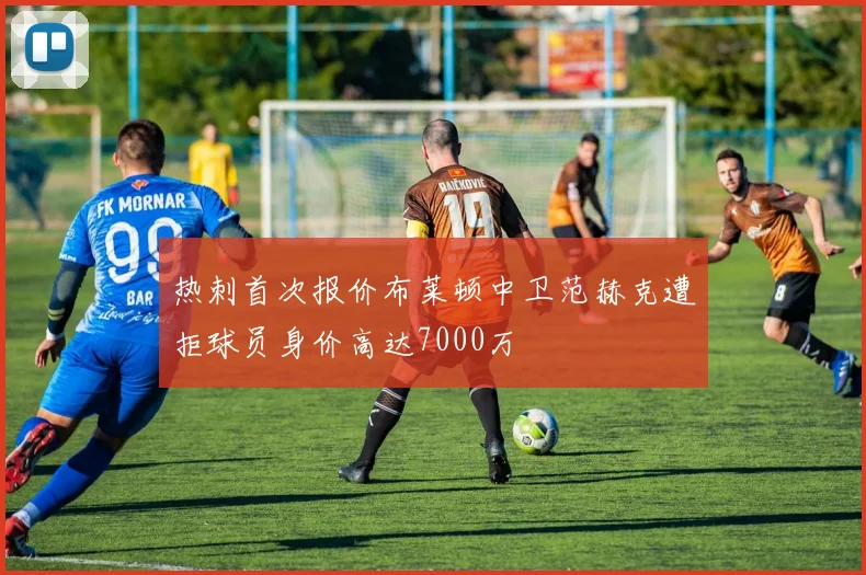热刺首次报价布莱顿中卫范赫克遭拒球员身价高达7000万