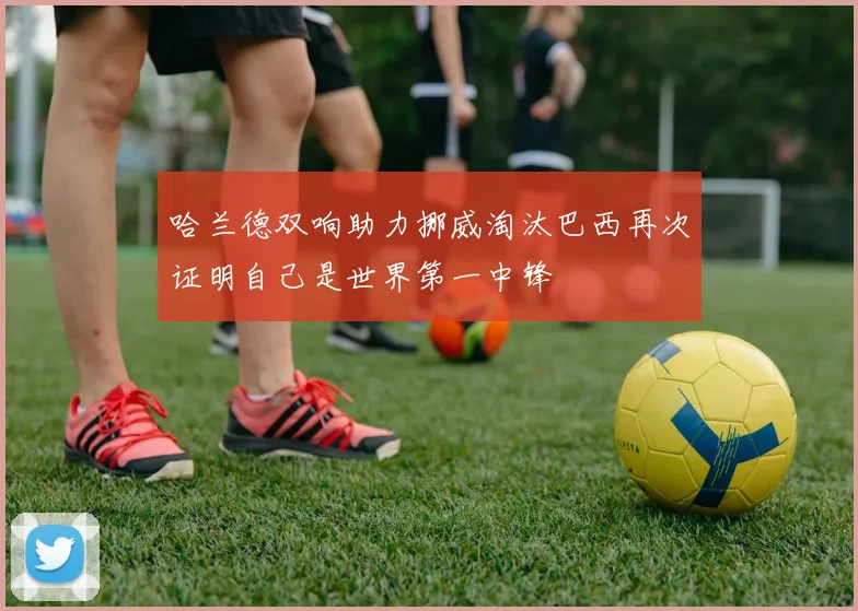 哈兰德双响助力挪威淘汰巴西再次证明自己是世界第一中锋