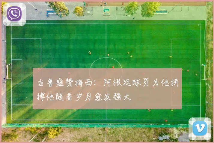 吉鲁盛赞梅西：阿根廷球员为他拼搏他随着岁月愈发强大