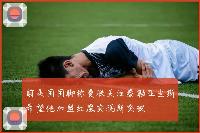 前美国国脚称曼联关注泰勒亚当斯希望他加盟红魔实现新突破