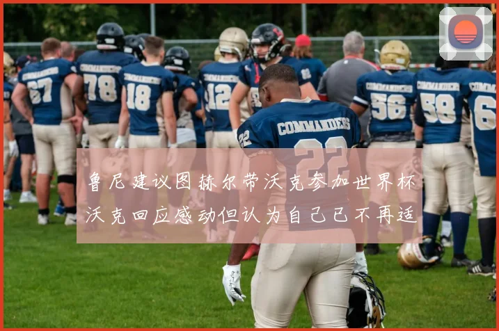 鲁尼建议图赫尔带沃克参加世界杯沃克回应感动但认为自己已不再适合