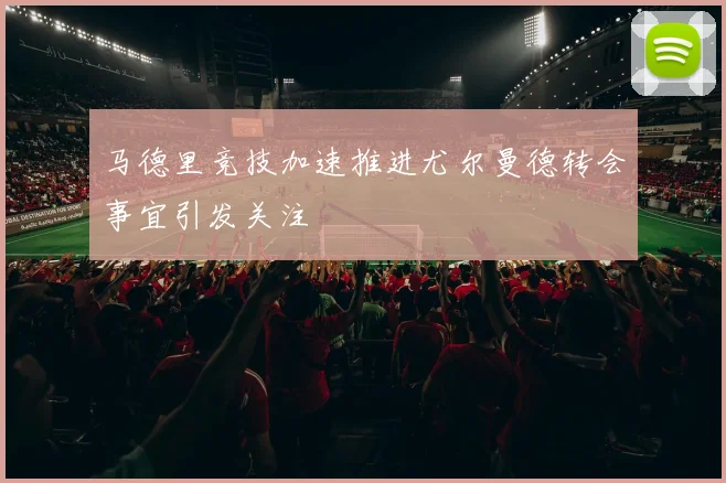 马德里竞技加速推进尤尔曼德转会事宜引发关注