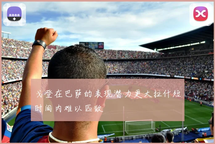 戈登在巴萨的表现潜力更大拉什短时间内难以匹敌