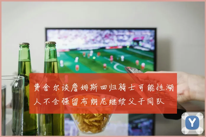 费舍尔谈詹姆斯回归骑士可能性湖人不会强留布朗尼继续父子同队