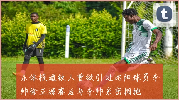 东体报道铁人曾欲引进沈阳球员李帅徐正源赛后与李帅亲密拥抱