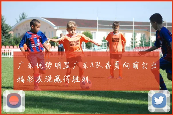 广东优势明显广东A队奋勇向前打出精彩表现赢得胜利