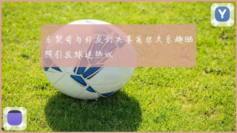 东契奇与好友们共享高尔夫乐趣晒照引发球迷热议