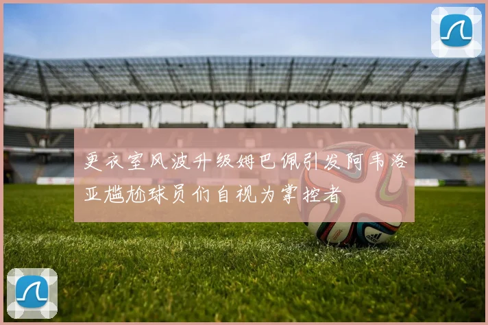 更衣室风波升级姆巴佩引发阿韦洛亚尴尬球员们自视为掌控者