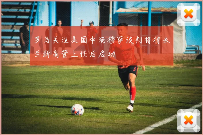 罗马关注美国中场穆萨谈判将待米兰新高管上任后启动