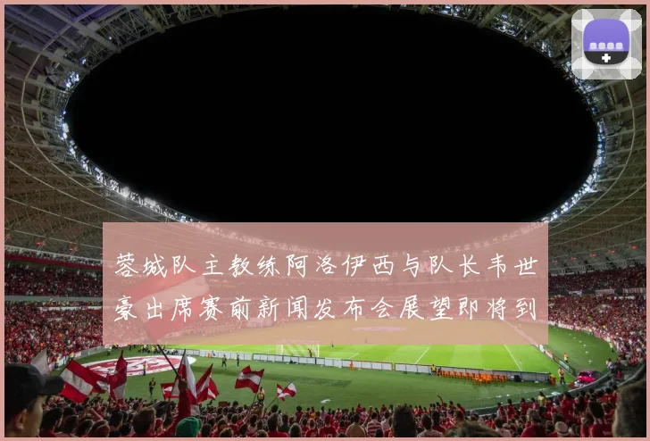 蓉城队主教练阿洛伊西与队长韦世豪出席赛前新闻发布会展望即将到来的比赛